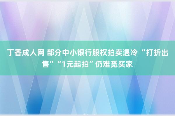 丁香成人网 部分中小银行股权拍卖遇冷 “打折出售”“1元起拍”仍难觅买家
