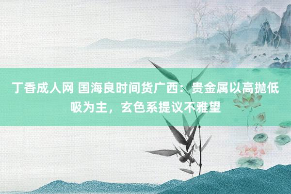 丁香成人网 国海良时间货广西：贵金属以高抛低吸为主，玄色系提议不雅望