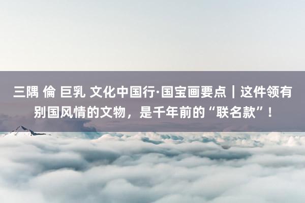 三隅 倫 巨乳 文化中国行·国宝画要点｜这件领有别国风情的文物，是千年前的“联名款”！