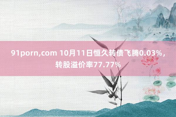 91porn，com 10月11日恒久转债飞腾0.03%，转股溢价率77.77%