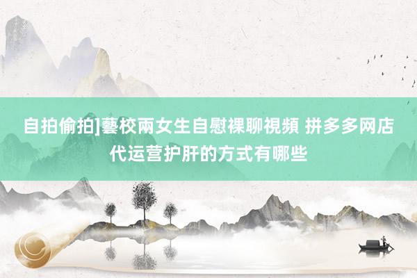 自拍偷拍]藝校兩女生自慰裸聊視頻 拼多多网店代运营护肝的方式有哪些