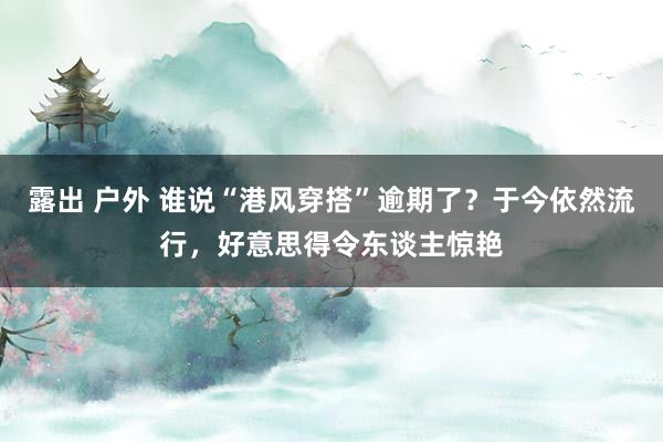 露出 户外 谁说“港风穿搭”逾期了？于今依然流行，好意思得令东谈主惊艳