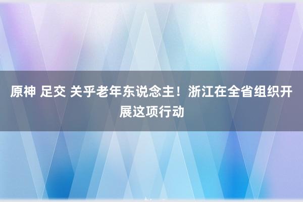 原神 足交 关乎老年东说念主！浙江在全省组织开展这项行动
