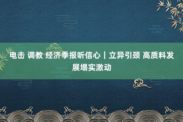 电击 调教 经济季报听信心｜立异引颈 高质料发展塌实激动