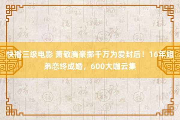 快播三级电影 萧敬腾豪掷千万为爱封后！16年姐弟恋终成婚，600大咖云集