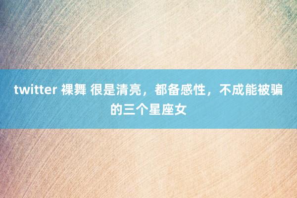 twitter 裸舞 很是清亮，都备感性，不成能被骗的三个星座女