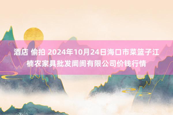 酒店 偷拍 2024年10月24日海口市菜篮子江楠农家具批发阛阓有限公司价钱行情