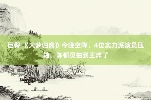巨臀 《大梦归离》今晚空降，4位实力派演员压轴，陈都灵抽到王炸了