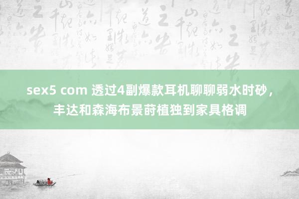 sex5 com 透过4副爆款耳机聊聊弱水时砂，丰达和森海布景莳植独到家具格调