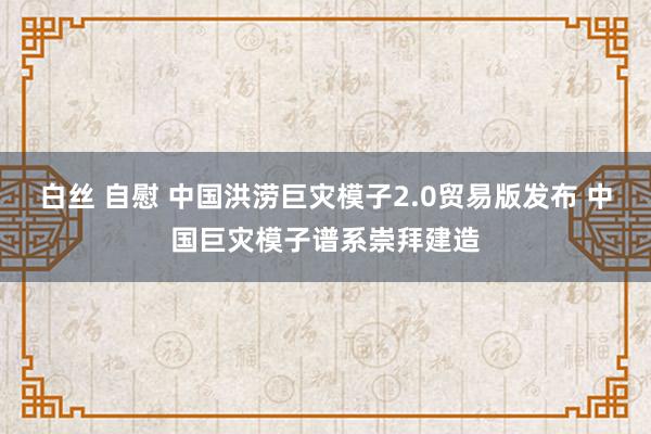 白丝 自慰 中国洪涝巨灾模子2.0贸易版发布 中国巨灾模子谱系崇拜建造