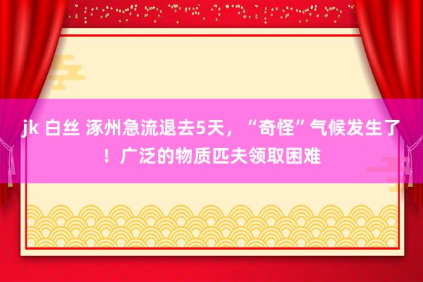 jk 白丝 涿州急流退去5天，“奇怪”气候发生了！广泛的物质匹夫领取困难