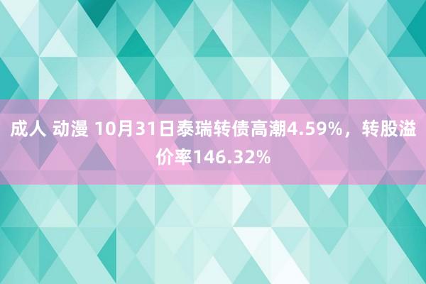成人 动漫 10月31日泰瑞转债高潮4.59%，转股溢价率146.32%