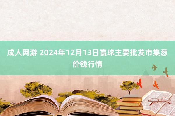 成人网游 2024年12月13日寰球主要批发市集葱价钱行情