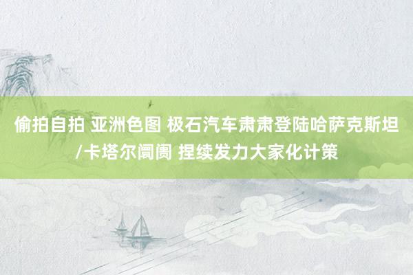偷拍自拍 亚洲色图 极石汽车肃肃登陆哈萨克斯坦/卡塔尔阛阓 捏续发力大家化计策