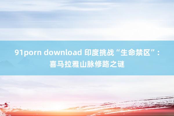 91porn download 印度挑战“生命禁区”：喜马拉雅山脉修路之谜