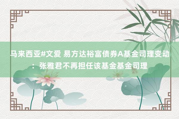 马来西亚#文爱 易方达裕富债券A基金司理变动：张雅君不再担任该基金基金司理