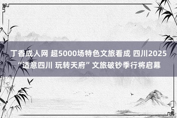 丁香成人网 超5000场特色文旅看成 四川2025“适意四川 玩转天府”文旅破钞季行将启幕