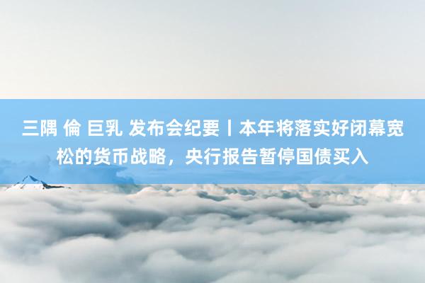 三隅 倫 巨乳 发布会纪要丨本年将落实好闭幕宽松的货币战略，央行报告暂停国债买入