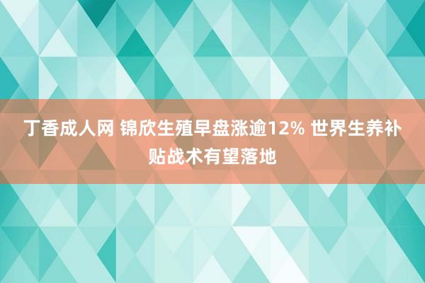 丁香成人网 锦欣生殖早盘涨逾12% 世界生养补贴战术有望落地