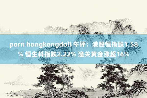 porn hongkongdoll 午评：港股恒指跌1.58% 恒生科指跌2.22% 潼关黄金涨超16%